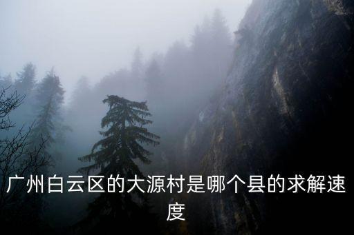 廣州白云區(qū)的大源村是哪個縣的求解速度