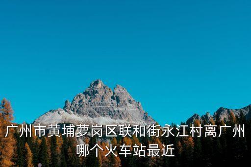 廣州市黃埔蘿崗區聯和街永江村離廣州哪個火車站最近