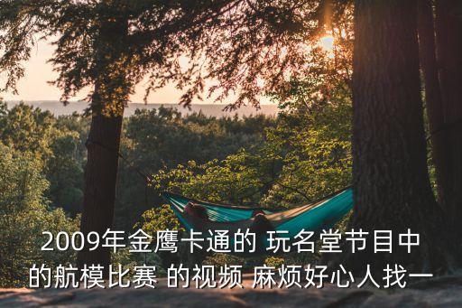 2009年金鷹卡通的 玩名堂節目中的航模比賽 的視頻 麻煩好心人找一