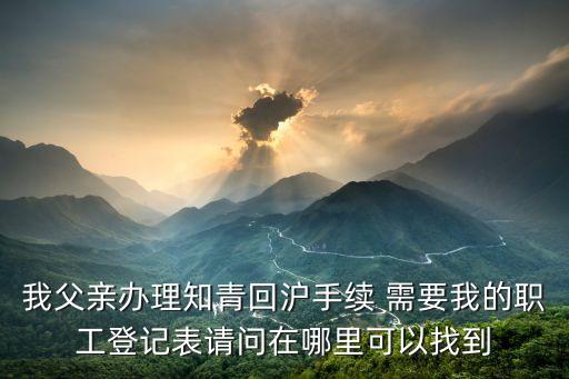 我父親辦理知青回滬手續(xù) 需要我的職工登記表請(qǐng)問(wèn)在哪里可以找到