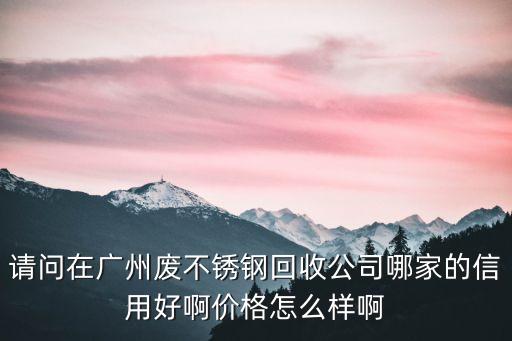 請問在廣州廢不銹鋼回收公司哪家的信用好啊價格怎么樣啊
