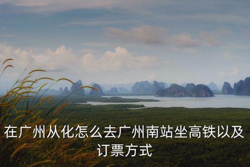 廣州從化區附近有什么高鐵，在廣州從化怎么去廣州南站坐高鐵以及訂票方式