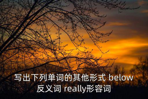 寫出下列單詞的其他形式 below反義詞 really形容詞