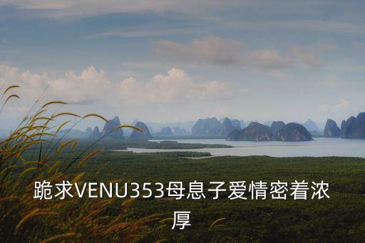 跪求VENU353母息子愛(ài)情密著濃厚