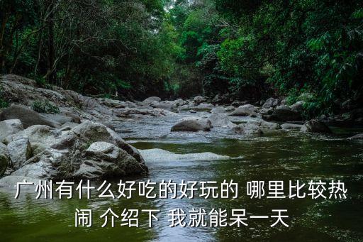 廣州有什么好吃的好玩的 哪里比較熱鬧 介紹下 我就能呆一天