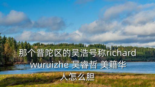 吳浩O上海市西，那個普陀區的吳浩號稱richard wuruizhe 吳睿哲 美籍華人怎么膽