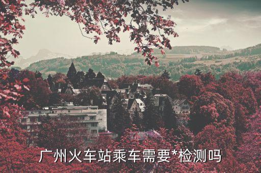 廣州南站小孩需要做*嗎，廣州火車站乘車需要*檢測嗎