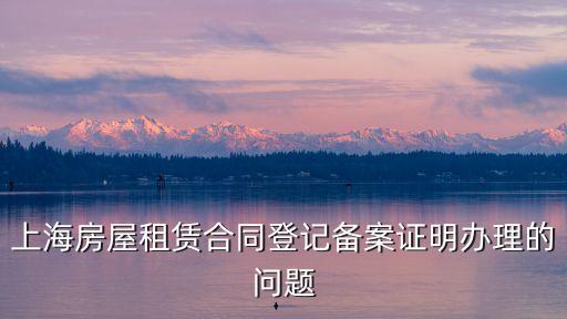 上海市靜安區租房租賃備案，上海房屋租賃合同登記備案證明辦理的問題