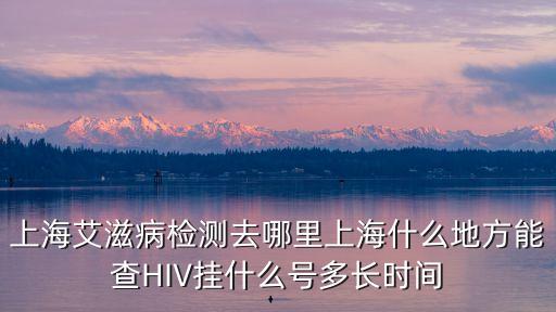 上海艾滋病檢測去哪里上海什么地方能查HIV掛什么號多長時間