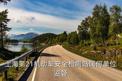 上海市十一機動車檢測站，上海第21機動車安全檢測站屬何單位監督