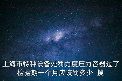 上海市特種設(shè)備處罰力度壓力容器過(guò)了檢驗(yàn)期一個(gè)月應(yīng)該罰多少  搜