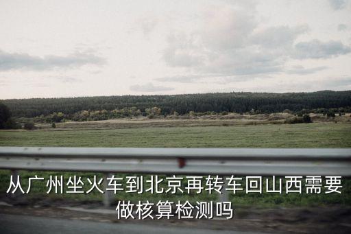 從廣州到長治需要隔離嗎，從廣州坐火車到北京再轉車回山西需要做核算檢測嗎