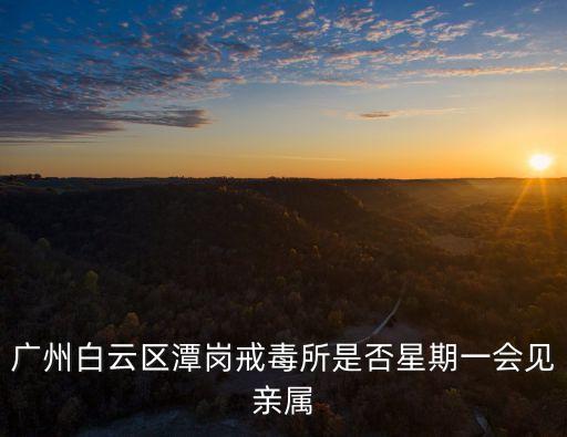 廣州市戒毒所魏科宏，廣州白云區(qū)潭崗戒毒所是否星期一會(huì)見親屬