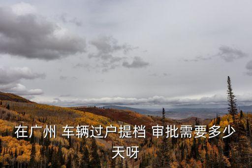 廣州現在汽車預約過戶需要多久，番禺小貨車過戶要多長時間