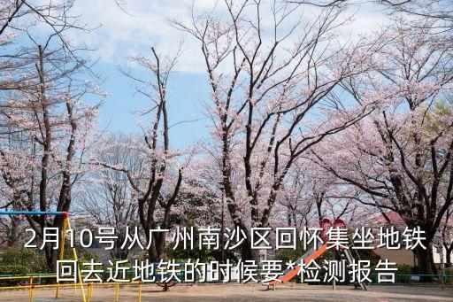2月10號從廣州南沙區(qū)回懷集坐地鐵回去近地鐵的時候要*檢測報告