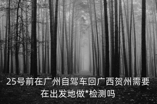 廣州自駕返回需要隔離嗎，25號前在廣州自駕車回廣西賀州需要在出發地做*檢測嗎