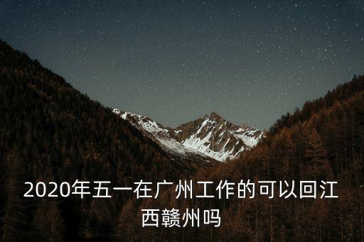 廣州回江西贛州要隔離，2020年五一在廣州工作的可以回江西贛州嗎