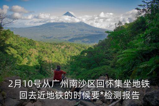 廣州回來的人需要*檢測嗎，2月10號從廣州南沙區回懷集坐地鐵回去近地鐵的時候要*檢測報告