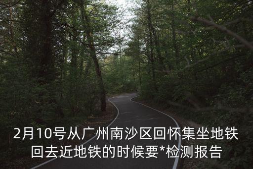 廣州南沙全區要做二次*檢測嗎，2月10號從廣州南沙區回懷集坐地鐵回去近地鐵的時候要*檢測報告