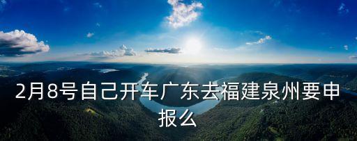 廣州開車回福建需要*檢測嗎，2月8號自己開車廣東去福建泉州要申報么