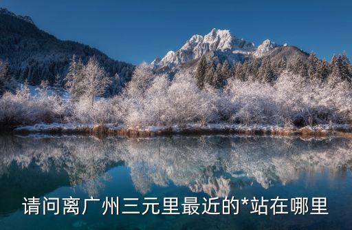 請問離廣州三元里最近的*站在哪里