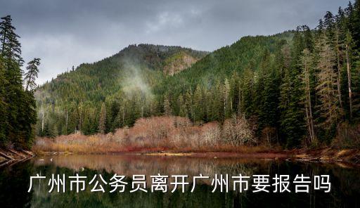 離開廣州需要*證明要紙質的，廣州市公務員離開廣州市要報告嗎