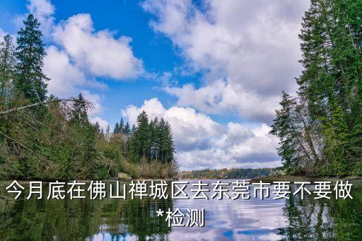 廣州低風險地區(qū)能去東莞嗎，今月底在佛山禪城區(qū)去東莞市要不要做*檢測