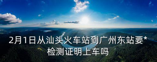 2月1日從汕頭火車站到廣州東站要*檢測證明上車嗎
