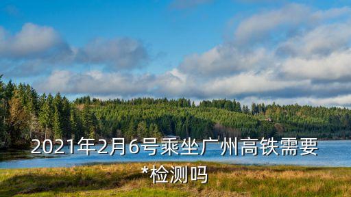 2021年2月6號乘坐廣州高鐵需要*檢測嗎