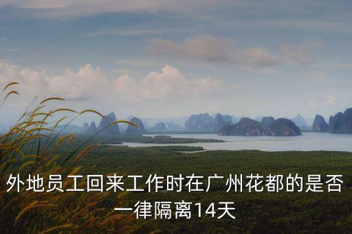 廣州花都人出外省要隔離嗎，外地員工回來工作時在廣州花都的是否一律隔離14天