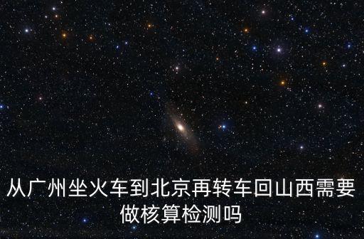 從廣州坐火車到北京再轉(zhuǎn)車回山西需要做核算檢測嗎