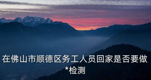 在佛山市順德區務工人員回家是否要做*檢測