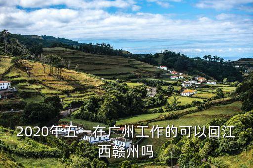廣州回贛州需要隔離嘛，2020年五一在廣州工作的可以回江西贛州嗎