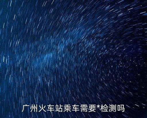佛山離開廣州需要*檢測嗎，廣州火車站乘車需要*檢測嗎