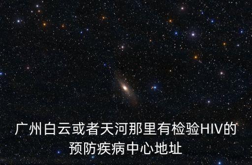 廣州白云街道核檢，廣州白云或者天河那里有檢驗(yàn)HIV的預(yù)防疾病中心地址