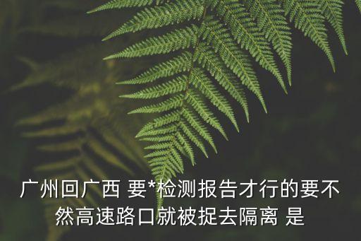 廣州回廣西要什么樣*證明，廣州回廣西 要*檢測報告才行的要不然高速路口就被捉去隔離 是