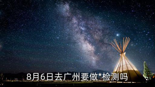 現在外省進廣州需要*檢測嗎，8月6日去廣州要做*檢測嗎