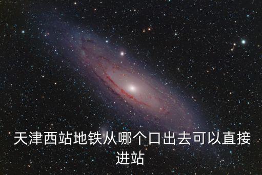  天津西站地鐵從哪個口出去可以直接進站