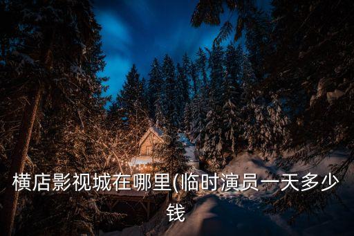 橫店影視城在哪里(臨時演員一天多少錢