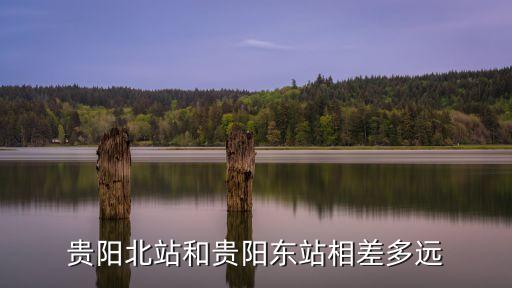 貴陽東和貴陽北哪個離市區近,貴陽東和貴陽北站哪個離火車站近?