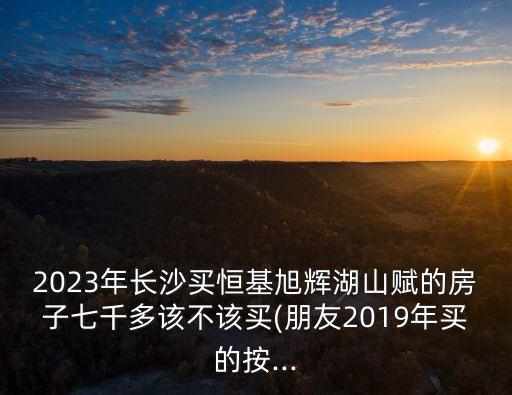 2023年長沙買恒基旭輝湖山賦的房子七千多該不該買(朋友2019年買的按...