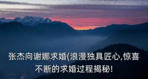張杰向謝娜求婚(浪漫獨具匠心,驚喜不斷的求婚過程揭秘!