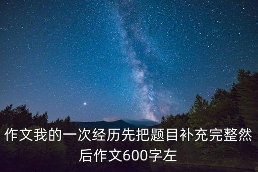 作文我的一次經(jīng)歷先把題目補(bǔ)充完整然后作文600字左
