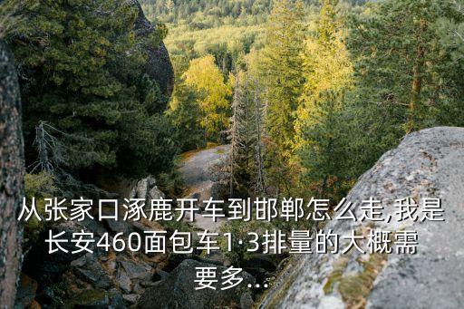 從張家口涿鹿開車到邯鄲怎么走,我是長安460面包車1·3排量的大概需要多...