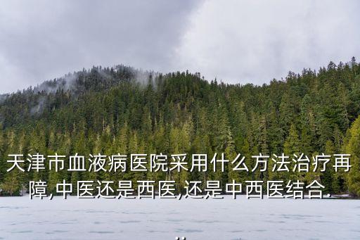 天津市血液病醫(yī)院采用什么方法治療再障,中醫(yī)還是西醫(yī),還是中西醫(yī)結(jié)合...