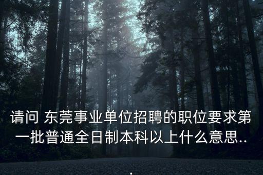 請問 東莞事業(yè)單位招聘的職位要求第一批普通全日制本科以上什么意思...