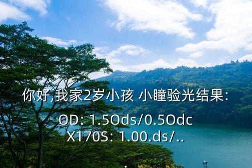你好,我家2歲小孩 小瞳驗光結果:OD: 1.5Ods/0.5OdcX170S: 1.00.ds/...