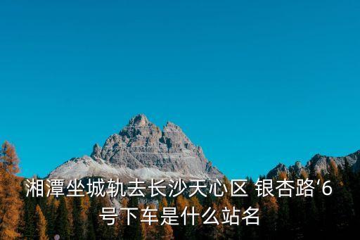 湘潭坐城軌去長(zhǎng)沙天心區(qū) 銀杏路‘6號(hào)下車(chē)是什么站名