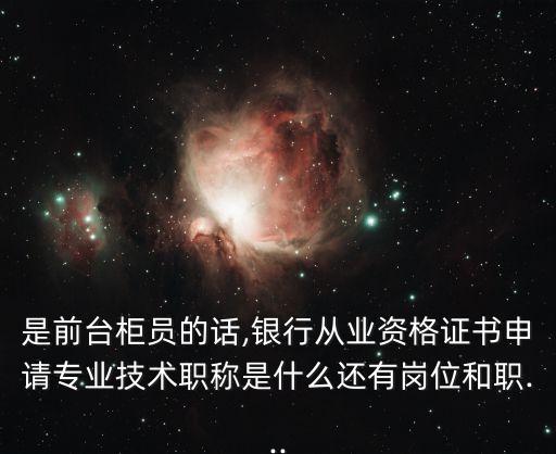 是前臺柜員的話,銀行從業資格證書申請專業技術職稱是什么還有崗位和職...