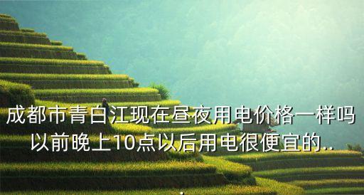 成都市青白江現(xiàn)在晝夜用電價格一樣嗎以前晚上10點以后用電很便宜的...